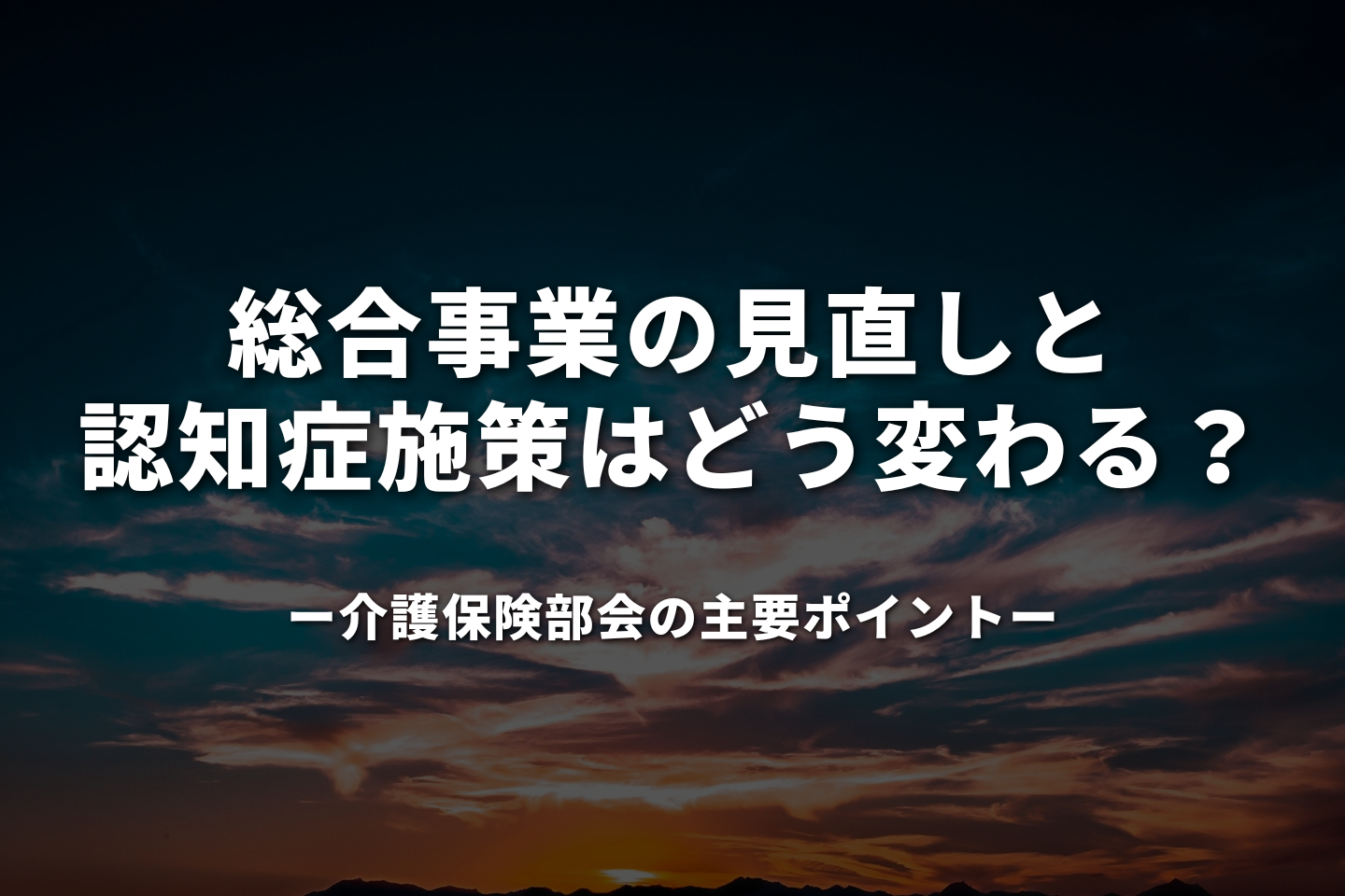 総合事業の見直しと認知症施策はどう変わる? 介護保険部会の主要ポイント