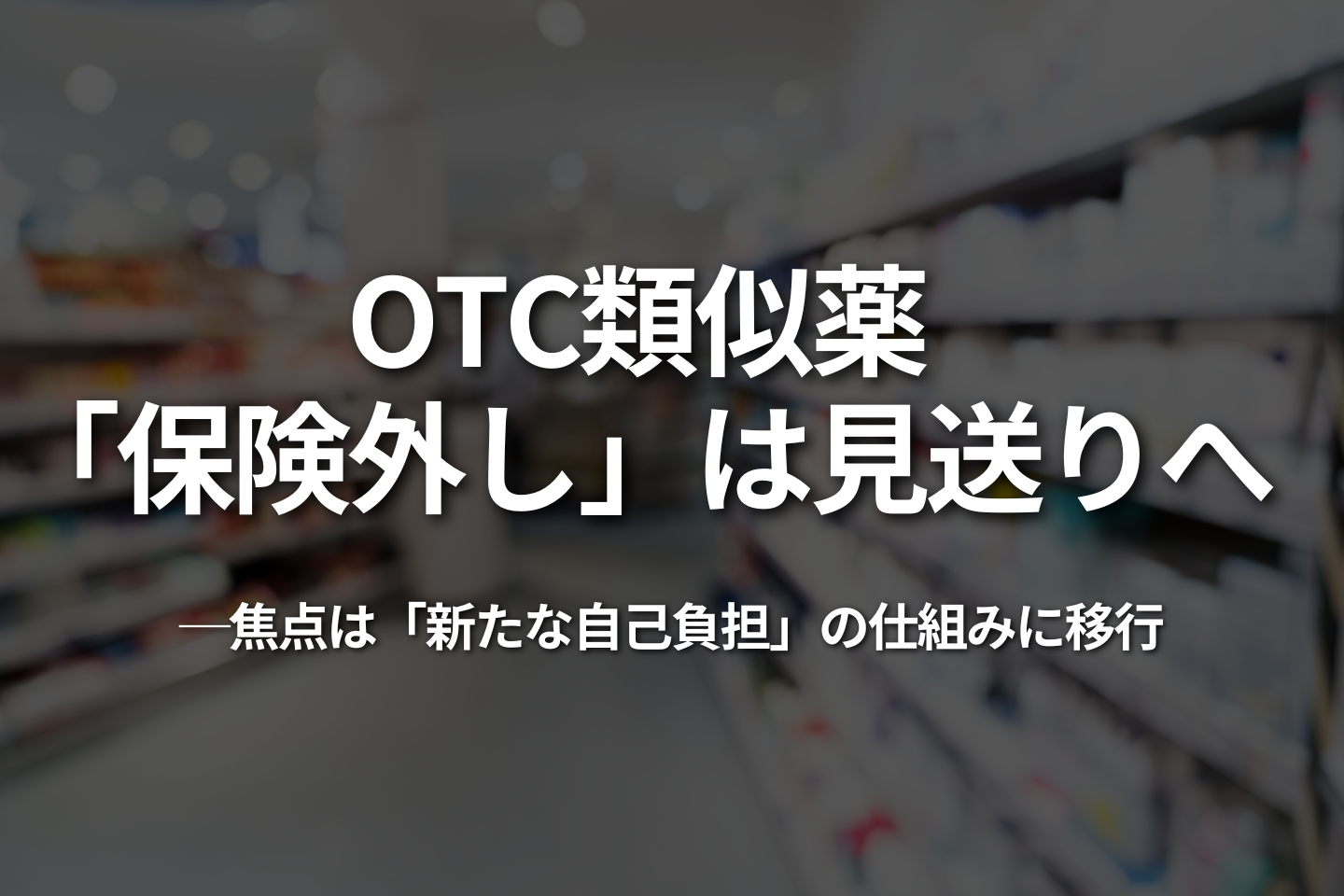 OTC類似薬、「保険外し」は見送りへ|焦点は「新たな自己負担」の仕組みに移行