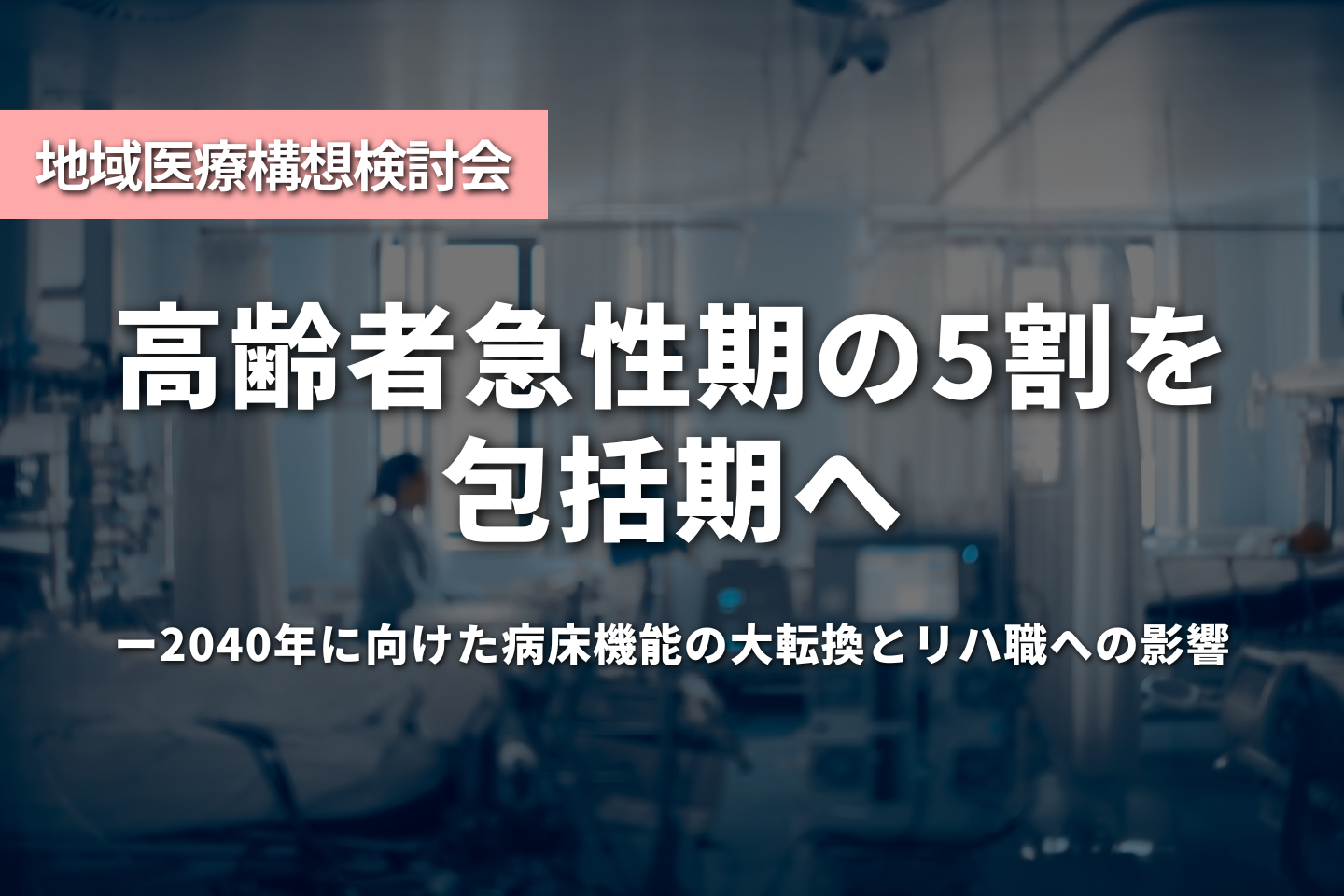 「高齢者急性期の5割」を包括期へ—2040年に向けた病床機能の大転換とリハ職への影響