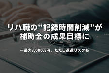 リハ職の「記録時間削減」が補助金の成果目標に──最大8,000万円、ただし返還リスクも