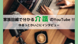 家族目線で分かる介護のYouTube !! ゆるっとかいごにインタビュー